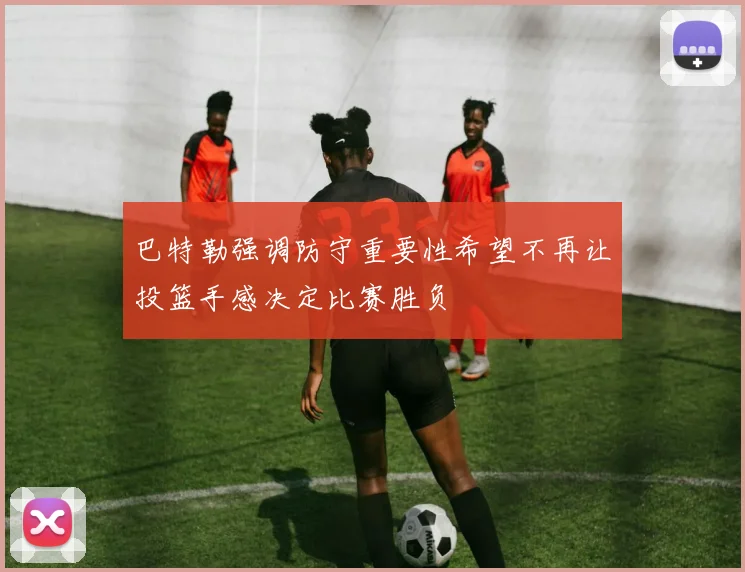 巴特勒强调防守重要性希望不再让投篮手感决定比赛胜负