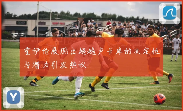 霍伊伦展现出超越卢卡库的决定性与潜力引发热议