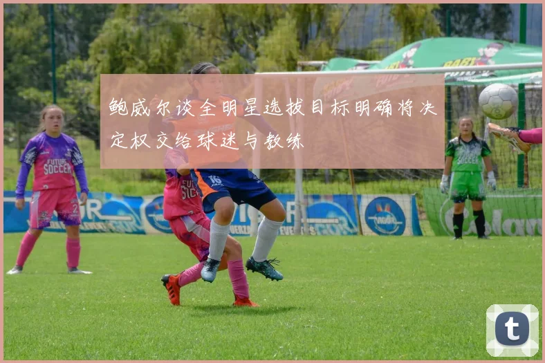 鲍威尔谈全明星选拔目标明确将决定权交给球迷与教练