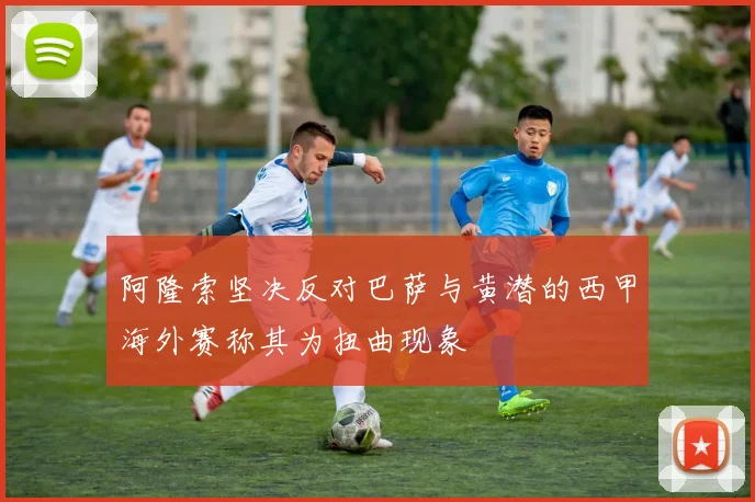 阿隆索坚决反对巴萨与黄潜的西甲海外赛称其为扭曲现象