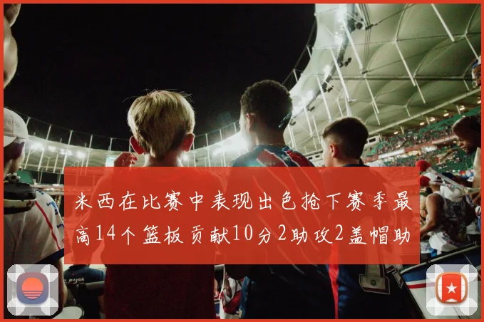 米西在比赛中表现出色抢下赛季最高14个篮板贡献10分2助攻2盖帽助力球队胜利