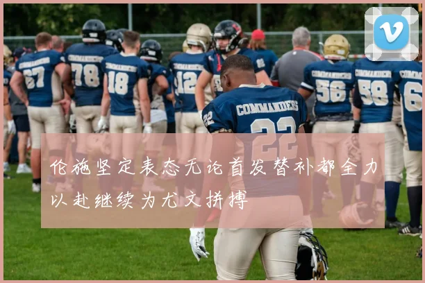 伦施坚定表态无论首发替补都全力以赴继续为尤文拼搏