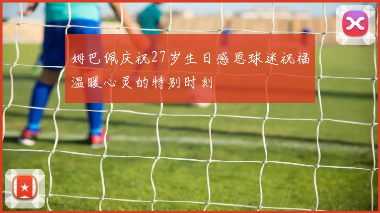 姆巴佩庆祝27岁生日感恩球迷祝福温暖心灵的特别时刻