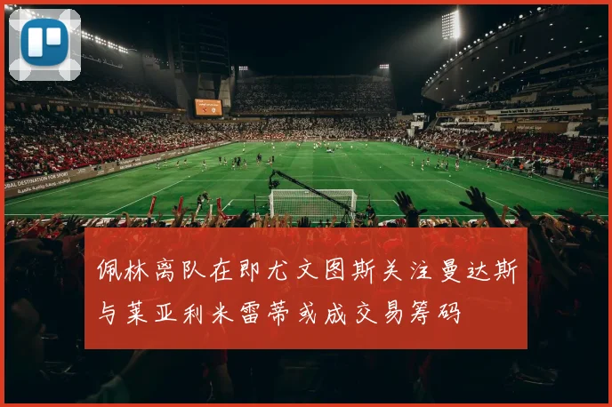 佩林离队在即尤文图斯关注曼达斯与莱亚利米雷蒂或成交易筹码