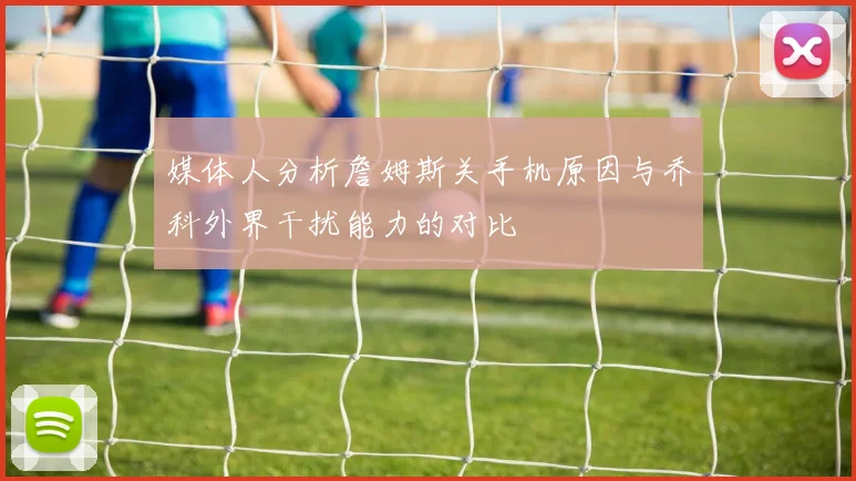 媒体人分析詹姆斯关手机原因与乔科外界干扰能力的对比