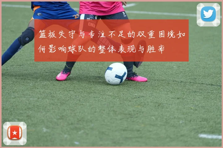 篮板失守与专注不足的双重困境如何影响球队的整体表现与胜率