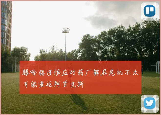 滕哈赫谨慎应对药厂解雇危机不太可能重返阿贾克斯