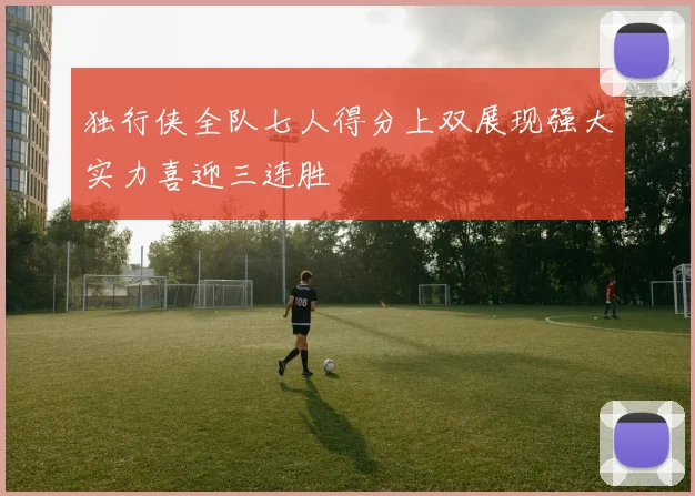 独行侠全队七人得分上双展现强大实力喜迎三连胜