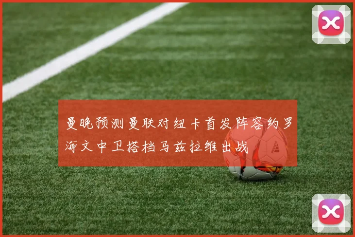 曼晚预测曼联对纽卡首发阵容约罗海文中卫搭档马兹拉维出战