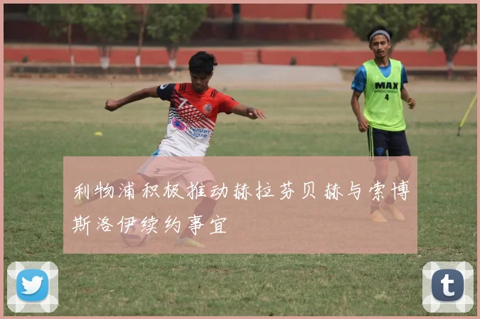 利物浦积极推动赫拉芬贝赫与索博斯洛伊续约事宜