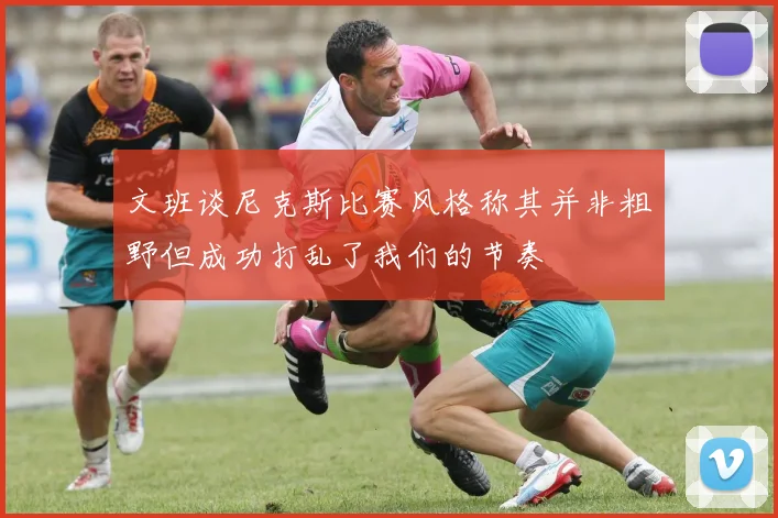文班谈尼克斯比赛风格称其并非粗野但成功打乱了我们的节奏