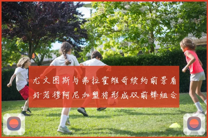尤文图斯与弗拉霍维奇续约前景看好若穆阿尼加盟将形成双前锋组合