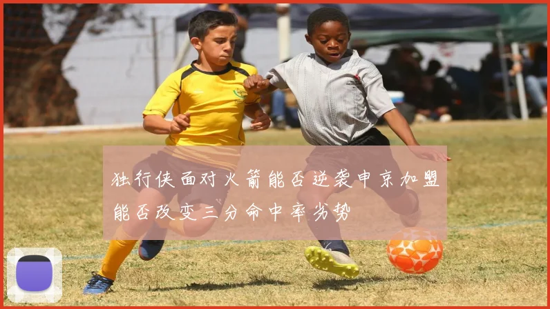 独行侠面对火箭能否逆袭申京加盟能否改变三分命中率劣势