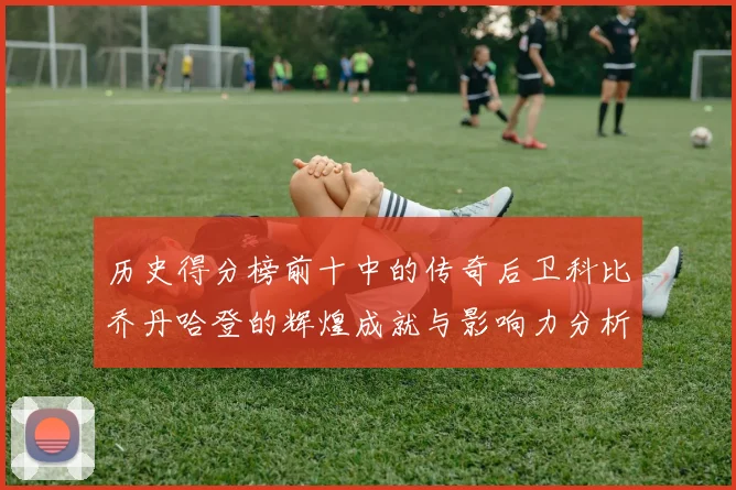 历史得分榜前十中的传奇后卫科比乔丹哈登的辉煌成就与影响力分析