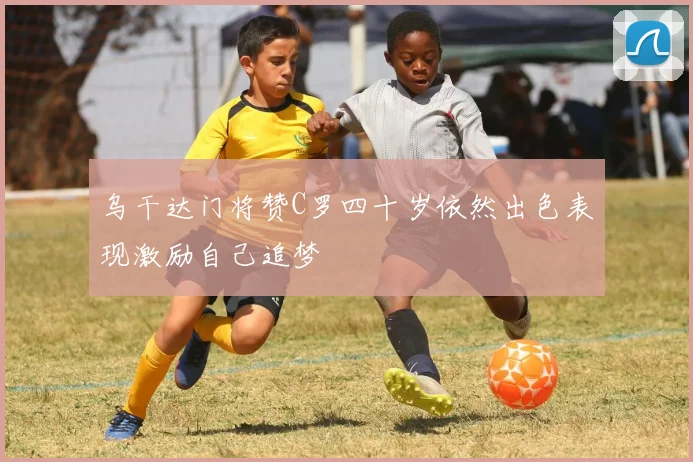 乌干达门将赞C罗四十岁依然出色表现激励自己追梦