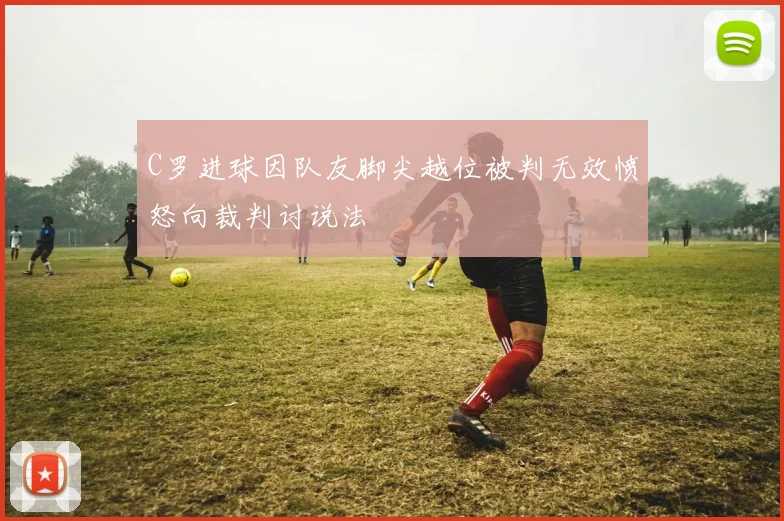 C罗进球因队友脚尖越位被判无效愤怒向裁判讨说法