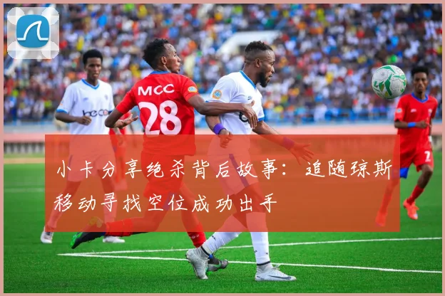 小卡分享绝杀背后故事：追随琼斯移动寻找空位成功出手