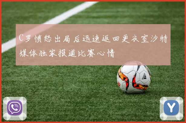 C罗愤怒出局后迅速返回更衣室沙特媒体独家报道比赛心情