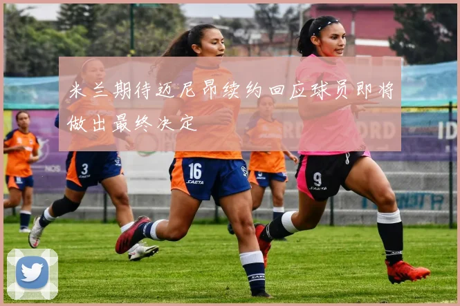 米兰期待迈尼昂续约回应球员即将做出最终决定