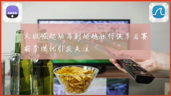 文班崛起助马刺超越独行侠季后赛前景堪忧引发关注