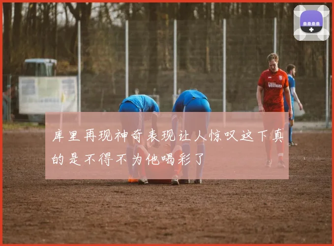 库里再现神奇表现让人惊叹这下真的是不得不为他喝彩了