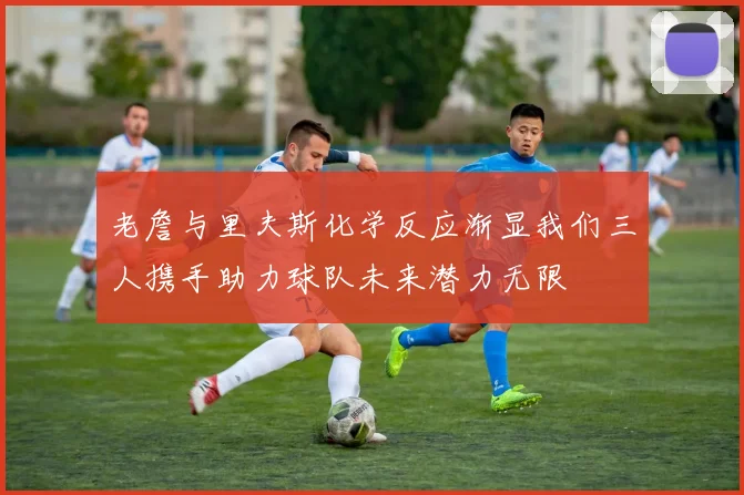老詹与里夫斯化学反应渐显我们三人携手助力球队未来潜力无限