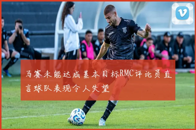 马赛未能达成基本目标RMC评论员直言球队表现令人失望