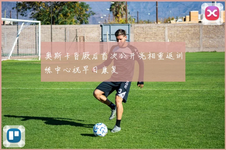 奥斯卡昏厥后首次公开亮相重返训练中心祝早日康复