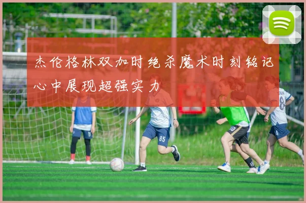 杰伦格林双加时绝杀魔术时刻铭记心中展现超强实力