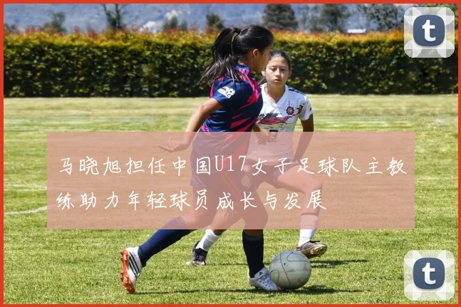 马晓旭担任中国U17女子足球队主教练助力年轻球员成长与发展