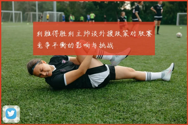 利雅得胜利主帅谈外援政策对联赛竞争平衡的影响与挑战