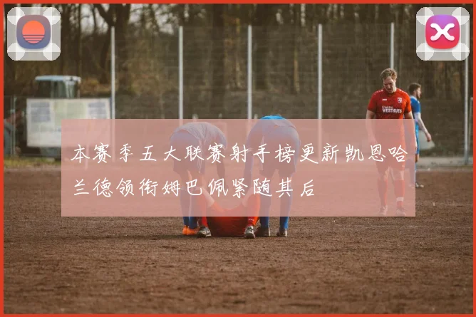 本赛季五大联赛射手榜更新凯恩哈兰德领衔姆巴佩紧随其后