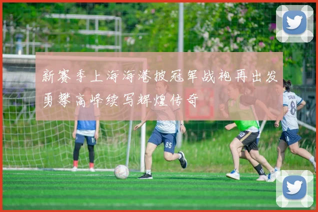 新赛季上海海港披冠军战袍再出发勇攀高峰续写辉煌传奇