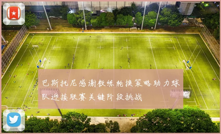 巴斯托尼感谢教练轮换策略助力球队迎接联赛关键阶段挑战