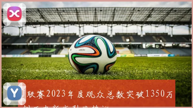 J联赛2023年度观众总数突破1350万创历史新高引发热议