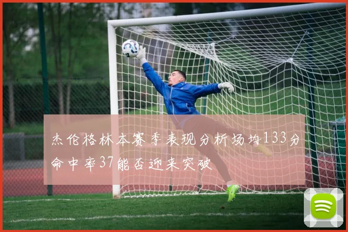 杰伦格林本赛季表现分析场均133分命中率37能否迎来突破