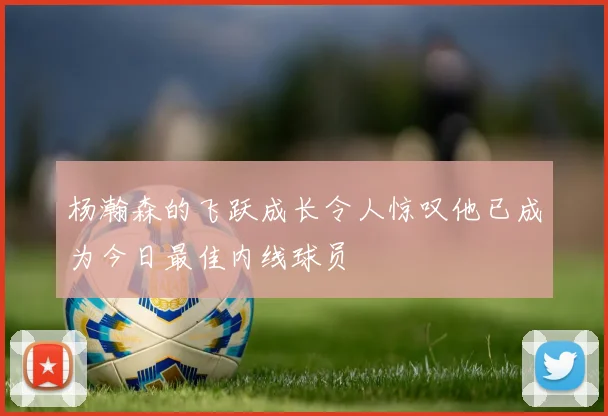 杨瀚森的飞跃成长令人惊叹他已成为今日最佳内线球员