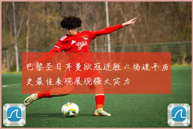 巴黎圣日耳曼欧冠连胜六场追平历史最佳表现展现强大实力