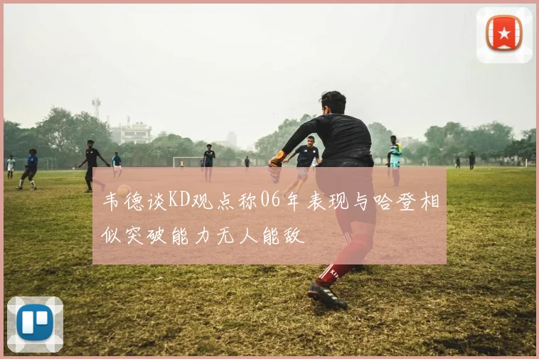 韦德谈KD观点称06年表现与哈登相似突破能力无人能敌