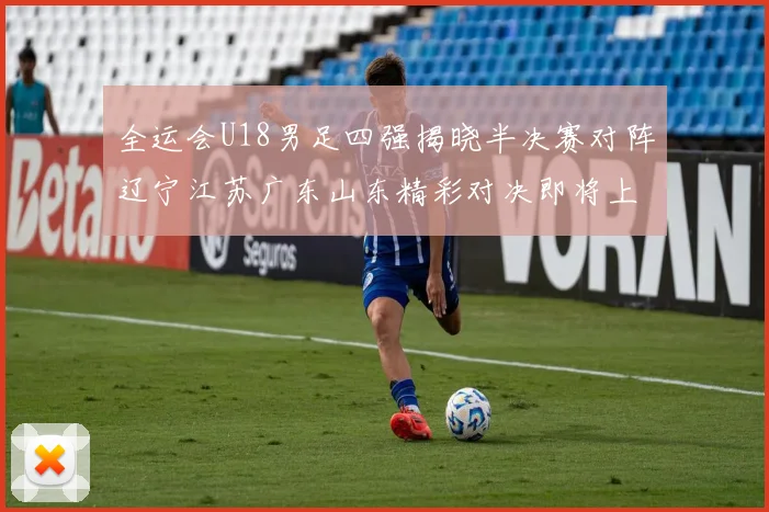 全运会U18男足四强揭晓半决赛对阵辽宁江苏广东山东精彩对决即将上演