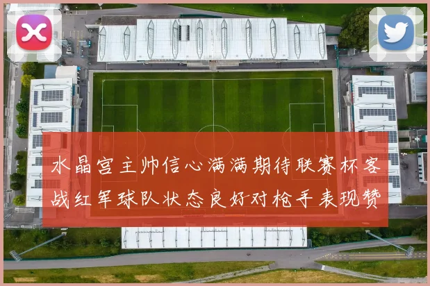 水晶宫主帅信心满满期待联赛杯客战红军球队状态良好对枪手表现赞赏