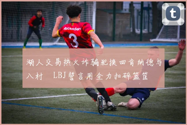 湖人交易热火诈骗犯换回肯纳德与八村塁LBJ誓言用全力扣碎篮筐