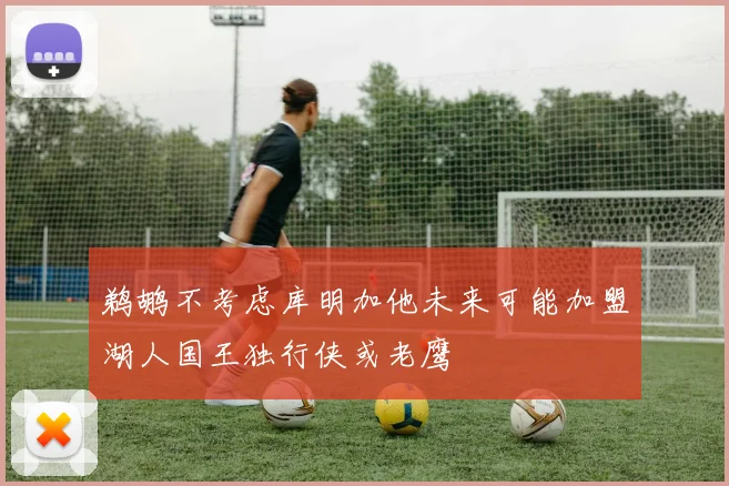 鹈鹕不考虑库明加他未来可能加盟湖人国王独行侠或老鹰
